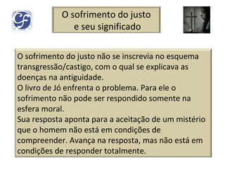 O sofrimento do justo e seu significado O sofrimento do justo não se inscrevia no esquema transgressão/castigo, com o qual se explicava as doenças na antiguidade. O livro de Jó enfrenta o problema. Para ele o sofrimento não pode ser respondido somente na esfera moral. Sua resposta aponta para a aceitação de um mistério que o homem não está em condições de compreender. Avança na resposta, mas não está em condições de responder totalmente. 