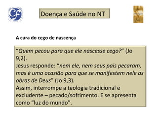 A cura do cego de nascença Doença e Saúde no NT “ Quem pecou para que ele nascesse cego? ” (Jo 9,2).  Jesus responde: “ nem ele, nem seus pais pecaram, mas é uma ocasião para que se manifestem nele as obras de Deus ” (Jo 9,3). Assim, interrompe a teologia tradicional e excludente – pecado/sofrimento. E se apresenta como “luz do mundo”. 