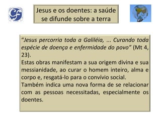 Jesus e os doentes: a saúde se difunde sobre a terra “ Jesus percorria toda a Galiléia,  ...  Curando toda espécie de doença e enfermidade do povo”  (Mt 4, 23). Estas obras manifestam a sua origem divina e sua messianidade, ao curar o homem inteiro, alma e corpo e, resgatá-lo para o convívio social. Também indica uma nova forma de se relacionar com as pessoas necessitadas, especialmente os doentes. 