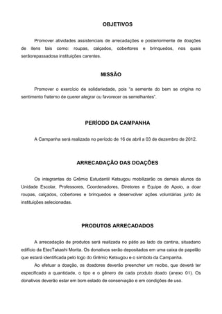 OBJETIVOS


      Promover atividades assistenciais de arrecadações e posteriormente de doações
de   itens   tais   como:    roupas,   calçados,   cobertores   e   brinquedos,   nos   quais
serãorepassadosa instituições carentes.



                                          MISSÃO

      Promover o exercício de solidariedade, pois “a semente do bem se origina no
sentimento fraterno de querer alegrar ou favorecer os semelhantes”.




                                  PERÍODO DA CAMPANHA


      A Campanha será realizada no período de 16 de abril a 03 de dezembro de 2012.




                              ARRECADAÇÃO DAS DOAÇÕES


      Os integrantes do Grêmio Estudantil Ketsugou mobilizarão os demais alunos da
Unidade Escolar, Professores, Coordenadores, Diretores e Equipe de Apoio, a doar
roupas, calçados, cobertores e brinquedos e desenvolver ações voluntárias junto ás
instituições selecionadas.




                                PRODUTOS ARRECADADOS


      A arrecadação de produtos será realizada no pátio ao lado da cantina, situadano
edifício da EtecTakashi Morita. Os donativos serão depositados em uma caixa de papelão
que estará identificada pelo logo do Grêmio Ketsugou e o símbolo da Campanha.
      Ao efetuar a doação, os doadores deverão preencher um recibo, que deverá ter
especificado a quantidade, o tipo e o gênero de cada produto doado (anexo 01). Os
donativos deverão estar em bom estado de conservação e em condições de uso.
 