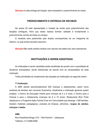 Atenção:A cada entrega de doação, será necessário o preenchimento do recibo.




                     PREENCHIMENTO E ENTREGA DE RECIBOS


       No anexo 02 está representado o modelo de recibo para preenchimento das
doações entregues. Para que esses recibos tenham validade é fundamental o
preenchimento correto de todos os campos.
       O recebido será preenchido pelo doador acompanhado de um integrante do
Grêmio, no qual ambos deverão assiná-lo.


       Atenção:Não serão aceitos recibos com rasuras nas datas e/ou sem assinaturas.




                         INSTITUIÇÕES A SEREM ASSISTIDAS


       As instituições a serem assistidas serão escolhidas de acordo com a quantidade de
donativos arrecadados, sendo distribuídas de acordo com as necessidades de cada
instituição.
       Terão prioridades do recebimento das doações as Instituições na seguinte ordem:


       1ª Instituição:
       A AME atende aproximadamente 300 crianças e adolescentes, assim como
centenas de famílias sem recursos financeiros. Atualmente a instituição gerencia quatro
projetos: o Centro de Educação Infantil para crianças de 2 a 4 anos, o Centro para a
Criança e para o Adolescente (crianças de 6 a 15 anos), Restaurante Bom Prato
Jabaquara e o Programa Ação Família Viver em Comunidade que abrange 1 200 famílias.
Aceitam materiais pedagógicos, produtos de limpeza, alimentos, roupas de adultos,
crianças e bebês.


       AME:
       Rua Godofredo Braga, 215 – Vila Facchini – Jabaquara.
       Telefone: (11) 5588-0599.
 