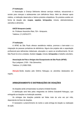 2ª Instituição:
       A Associação à Criança Deficiente oferece serviços médicos, educacionais e
sociais para crianças e adolescentes com deficiência física. Além de oferecer apoio
médico, a instituição desenvolve e fabrica produtos ortopédicos. Os produtos aceitos em
forma de doação são: roupas, sapatos, brinquedos, móveis, eletrodomésticos,
utensílios e alimentos.


       AACD Ibirapuera (sede):
       Av. Professor Ascendino Reis, 724 – Ibirapuera.
       Telefone: (11) 5576-0777.




       3ª Instituição:
       A APAE de São Paulo oferece assistência médica, promove o bem-estar e a
integração de pessoas portadoras de deficiência. Alguns dos projetos são a capacitação
profissional para deficientes intelectuais, educação e o apoio ao envelhecimento. Só em
São Paulo há cinco unidades. Aceitam roupas, móveis, brinquedos e trabalho voluntário.


       Associação de Pais e Amigos dos Excepcionais de São Paulo (APAE):
       Rua Loefgreen, 2109 – Vila Clementino.
       Telefone: (11) 5080-7000.


       Atenção:Serão doados pelo Grêmio Ketsugou os utensílios destacados em
negrito.




       ARMAZENAMENTO E DISTRIBUIÇÕES DE DOAÇÕES


       As doações serão armazenadas na própria Unidade Escolar.
       A distribuição será feita pelos integrantes do Grêmio Estudantil Ketsugou, que
entregarão as doações na Instituição assistida.
       As entregas das doações poderão ser feitas mais de uma vez por mês,
dependendo do fluxo de doações.
       É necessário o preenchimento do recibo a cada entrega de doação ou realização
de ação.
 