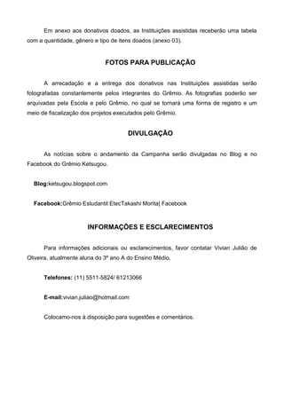 Em anexo aos donativos doados, as Instituições assistidas receberão uma tabela
com a quantidade, gênero e tipo de itens doados (anexo 03).


                              FOTOS PARA PUBLICAÇÃO


      A arrecadação e a entrega dos donativos nas Instituições assistidas serão
fotografadas constantemente pelos integrantes do Grêmio. As fotografias poderão ser
arquivadas pela Escola e pelo Grêmio, no qual se tornará uma forma de registro e um
meio de fiscalização dos projetos executados pelo Grêmio.


                                      DIVULGAÇÃO


      As notícias sobre o andamento da Campanha serão divulgadas no Blog e no
Facebook do Grêmio Ketsugou.


  Blog:ketsugou.blogspot.com


  Facebook:Grêmio Estudantil EtecTakashi Morita| Facebook



                       INFORMAÇÕES E ESCLARECIMENTOS


      Para informações adicionais ou esclarecimentos, favor contatar Vivian Julião de
Oliveira, atualmente aluna do 3º ano A do Ensino Médio.


      Telefones: (11) 5511-5824/ 61213066


      E-mail:vivian.juliao@hotmail.com


      Colocamo-nos à disposição para sugestões e comentários.
 