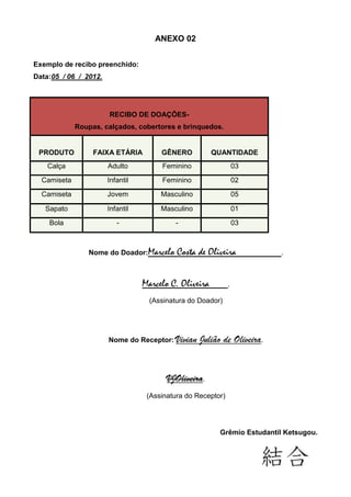 ANEXO 02


Exemplo de recibo preenchido:
Data:05 / 06 / 2012.




                       RECIBO DE DOAÇÕES-
             Roupas, calçados, cobertores e brinquedos.


 PRODUTO          FAIXA ETÁRIA         GÊNERO           QUANTIDADE
    Calça              Adulto          Feminino                   03
  Camiseta             Infantil        Feminino                   02
  Camiseta             Jovem           Masculino                  05

   Sapato              Infantil        Masculino                  01
    Bola                  -                -                      03



                Nome do Doador:Marcelo      Costa de Oliveira            .



                                  Marcelo C. Oliveira         .

                                    (Assinatura do Doador)




                       Nome do Receptor: Vivian    Julião de Oliveira.


                                         VJOliveira.
                                   (Assinatura do Receptor)




                                                         Grêmio Estudantil Ketsugou.
 