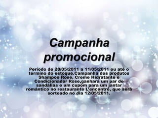 Campanha
promocional
Período de 28/05/2011 a 11/05/2011 ou até o
término do estoque.Campanha dos produtos
Shampoo Rose, Creme Hidratante e
Condicionador Rose,ganhará um par de
sandálias e um cupom para um jantar
romântico no restaurante L’encontrê, que será
sorteado no dia 12/05/2011.

 