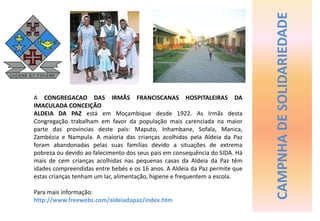 CAMPNHA DE SOLIDARIEDADE A CONGREGACAO DAS IRMÃS FRANCISCANAS HOSPITALEIRAS DA IMACULADA CONCEIÇÃO ALDEIA DA PAZ está em Moçambique desde 1922. As Irmãs desta Congregação trabalham em favor da população mais carenciada na maior parte das províncias deste país: Maputo, Inhambane, Sofala, Manica, Zambézia e Nampula. A maioria das crianças acolhidas pela Aldeia da Paz foram abandonadas pelas suas famílias devido a situações de extrema pobreza ou devido ao falecimento dos seus pais em consequência do SIDA. Há mais de cem crianças acolhidas nas pequenas casas da Aldeia da Paz têm idades compreendidas entre bebés e os 16 anos. A Aldeia da Paz permite que estas crianças tenham um lar, alimentação, higiene e frequentem a escola. Para mais informação: http://www.freewebs.com/aldeiadapaz/index.htm 