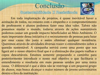 Conclusão
Em toda implantação de projetos, é quase inevitável haver a
aceitação de todos, no entanto com o empenho e o comprometimento
de professores e alunos podemos fazer essa idea valer. Talvez não
possamos mudar o mundo, todavia através de ações sustentáveis
podemos causar um grande impacto beneficiador ao Meio Ambiente. O
mais importante dessa iniciativa é o recrutamento de pessoas para lutar
por essa causa tão justa e assim eliminar qualquer resistência.
Queremos através de atividades diversas trazer o entendimento sobre a
questão sustentável. A campanha servirá como uma ponte que nos
ligará até o nosso objetivo final que é a eliminação dos papeis toalhas e
copos descartáveis. Estamos somente preparando o caminho para
posteriormente introduzir o nosso real objetivo o que facilitaria o
entendimento e resultaria em mais pessoas unidos por uma única
causa. O diferencial é que a ideia não se restringe a um pequeno grupo
de alunos, mas busca alcançar o maior número de jovens universitários
dentro e fora da instituição.
 