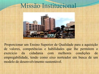 Missão Institucional
Proporcionar um Ensino Superior de Qualidade para a aquisição
de valores, competências e habilidades que lhe permitem o
exercício da cidadania com melhores condições de
empregabilidade, tendo como eixo norteador em busca de um
modelo de desenvolvimento sustentável.
 