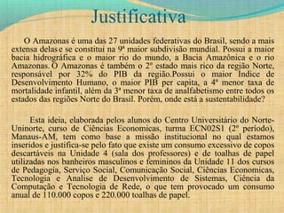 Justificativa
O Amazonas é uma das 27 unidades federativas do Brasil, sendo a mais
extensa delase se constitui na 9ª maior subdivisão mundial. Possui a maior
bacia hidrográfica e o maior rio do mundo, a Bacia Amazônica e o rio
Amazonas. O Amazonas é também o 2º estado mais rico da região Norte,
responsável por 32% do PIB da região.Possui o maior Índice de
Desenvolvimento Humano, o maior PIB per capita, a 4ª menor taxa de
mortalidade infantil, além da 3ª menor taxa de analfabetismo entre todos os
estados das regiões Norte do Brasil. Porém, onde está a sustentabilidade?
Esta ideia, elaborada pelos alunos do Centro Universitário do Norte-
Uninorte, curso de Ciências Economicas, turma ECN02S1 (2º período),
Manaus-AM, tem como base a missão institucional no qual estamos
inseridos e justifica-se pelo fato que existe um consumo excessivo de copos
descartáveis na Unidade 4 (sala dos professores) e de toalhas de papel
utilizadas nos banheiros masculinos e femininos da Unidade 11 dos cursos
de Pedagogia, Serviço Social, Comunicação Social, Ciências Economicas,
Tecnologia e Analise de Desenvolvimento de Sistemas, Ciência da
Computação e Tecnologia de Rede, o que tem provocado um consumo
anual de 110.000 copos e 220.000 toalhas de papel.
 
