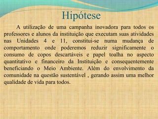 Hipótese
A utilização de uma campanha inovadora para todos os
professores e alunos da instituição que executam suas atividades
nas Unidades 4 e 11, constitui-se numa mudança de
comportamento onde poderemos reduzir significamente o
consumo de copos descartáveis e papel toalha no aspecto
quantitativo e financeiro da Instituição e consequentemente
beneficiando o Meio Ambiente. Além do envolvimento da
comunidade na questão sustentável , gerando assim uma melhor
qualidade de vida para todos.
 