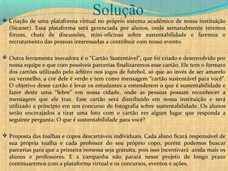 Solução Criação de uma plataforma virtual no próprio sistema acadêmico de nossa instituição
(Sicanet). Essa plataforma será gerenciada por alunos, onde semanalmente teremos
fóruns, chats de discussões, mini-oficinas sobre sustentabilidade e faremos o
recrutamento das pessoas interessadas a contribuir com nosso evento.
 Outra ferramenta inovadora é o “Cartão Sustentável”, que foi criado e desenvolvido por
nossa equipe e que com possíveis parcerias finalizaremos esse cartão. Ele tem o formato
dos cartões utilizado pelo árbitro nos jogos de futebol, só que ao invés de ser amarelo
ou vermelho, a cor dele é verde e tem como mensagem “cartão sustentável para você”.
O objetivo desse cartão é levar os estudantes a entenderem o que é sustentabilidade e
fazer deste uma “febre” em nossa cidade, onde as pessoas possam reconhecer a
mensagem que ele traz. Esse cartão será distribuído em nossa instituição e será
utilizado a princípio em um concurso de fotografia sobre sustentabilidade. Os alunos
serão encorajados a tirar uma foto com o cartão em algum lugar que responda a
seguinte pergunta: O que é sustentabilidade para você?
 Proposta das toalhas e copos descartáveis individuais. Cada aluno ficará responsável de
sua própria toalha e cada professor do seu próprio copo, porém podemos buscar
parcerias para que a primeira remessa seja gratuita, pois isso incentivará ainda mais os
alunos e professores. E a campanha não parará nesse projeto de longo prazo
continuaremos com a plataforma virtual e os concursos, eventos e ações.
 