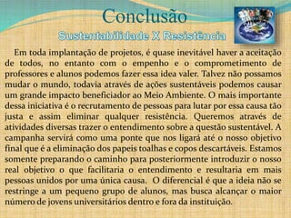 Conclusão
Em toda implantação de projetos, é quase inevitável haver a aceitação
de todos, no entanto com o empenho e o comprometimento de
professores e alunos podemos fazer essa idea valer. Talvez não possamos
mudar o mundo, todavia através de ações sustentáveis podemos causar
um grande impacto beneficiador ao Meio Ambiente. O mais importante
dessa iniciativa é o recrutamento de pessoas para lutar por essa causa tão
justa e assim eliminar qualquer resistência. Queremos através de
atividades diversas trazer o entendimento sobre a questão sustentável. A
campanha servirá como uma ponte que nos ligará até o nosso objetivo
final que é a eliminação dos papeis toalhas e copos descartáveis. Estamos
somente preparando o caminho para posteriormente introduzir o nosso
real objetivo o que facilitaria o entendimento e resultaria em mais
pessoas unidos por uma única causa. O diferencial é que a ideia não se
restringe a um pequeno grupo de alunos, mas busca alcançar o maior
número de jovens universitários dentro e fora da instituição.
 