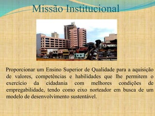 Missão Institucional
Proporcionar um Ensino Superior de Qualidade para a aquisição
de valores, competências e habilidades que lhe permitem o
exercício da cidadania com melhores condições de
empregabilidade, tendo como eixo norteador em busca de um
modelo de desenvolvimento sustentável.
 