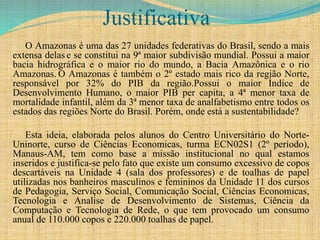 Justificativa
O Amazonas é uma das 27 unidades federativas do Brasil, sendo a mais
extensa delas e se constitui na 9ª maior subdivisão mundial. Possui a maior
bacia hidrográfica e o maior rio do mundo, a Bacia Amazônica e o rio
Amazonas. O Amazonas é também o 2º estado mais rico da região Norte,
responsável por 32% do PIB da região.Possui o maior Índice de
Desenvolvimento Humano, o maior PIB per capita, a 4ª menor taxa de
mortalidade infantil, além da 3ª menor taxa de analfabetismo entre todos os
estados das regiões Norte do Brasil. Porém, onde está a sustentabilidade?
Esta ideia, elaborada pelos alunos do Centro Universitário do Norte-
Uninorte, curso de Ciências Economicas, turma ECN02S1 (2º período),
Manaus-AM, tem como base a missão institucional no qual estamos
inseridos e justifica-se pelo fato que existe um consumo excessivo de copos
descartáveis na Unidade 4 (sala dos professores) e de toalhas de papel
utilizadas nos banheiros masculinos e femininos da Unidade 11 dos cursos
de Pedagogia, Serviço Social, Comunicação Social, Ciências Economicas,
Tecnologia e Analise de Desenvolvimento de Sistemas, Ciência da
Computação e Tecnologia de Rede, o que tem provocado um consumo
anual de 110.000 copos e 220.000 toalhas de papel.
 