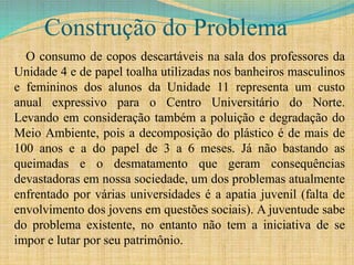 Construção do Problema
O consumo de copos descartáveis na sala dos professores da
Unidade 4 e de papel toalha utilizadas nos banheiros masculinos
e femininos dos alunos da Unidade 11 representa um custo
anual expressivo para o Centro Universitário do Norte.
Levando em consideração também a poluição e degradação do
Meio Ambiente, pois a decomposição do plástico é de mais de
100 anos e a do papel de 3 a 6 meses. Já não bastando as
queimadas e o desmatamento que geram consequências
devastadoras em nossa sociedade, um dos problemas atualmente
enfrentado por várias universidades é a apatia juvenil (falta de
envolvimento dos jovens em questões sociais). A juventude sabe
do problema existente, no entanto não tem a iniciativa de se
impor e lutar por seu patrimônio.
 