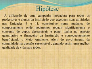 Hipótese
A utilização de uma campanha inovadora para todos os
professores e alunos da instituição que executam suas atividades
nas Unidades 4 e 11, constitui-se numa mudança de
comportamento onde poderemos reduzir significamente o
consumo de copos descartáveis e papel toalha no aspecto
quantitativo e financeiro da Instituição e consequentemente
beneficiando o Meio Ambiente. Além do envolvimento da
comunidade na questão sustentável , gerando assim uma melhor
qualidade de vida para todos.
 