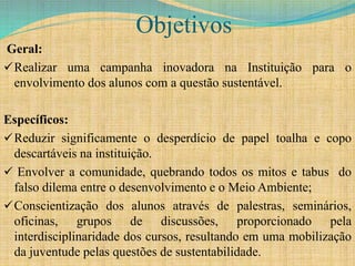 Objetivos
Geral:
Realizar uma campanha inovadora na Instituição para o
envolvimento dos alunos com a questão sustentável.
Específicos:
Reduzir significamente o desperdício de papel toalha e copo
descartáveis na instituição.
 Envolver a comunidade, quebrando todos os mitos e tabus do
falso dilema entre o desenvolvimento e o Meio Ambiente;
Conscientização dos alunos através de palestras, seminários,
oficinas, grupos de discussões, proporcionado pela
interdisciplinaridade dos cursos, resultando em uma mobilização
da juventude pelas questões de sustentabilidade.
 