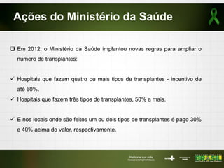 Ações do Ministério da Saúde
 Em 2012, o Ministério da Saúde implantou novas regras para ampliar o
número de transplantes:
 Hospitais que fazem quatro ou mais tipos de transplantes - incentivo de
até 60%.
 Hospitais que fazem três tipos de transplantes, 50% a mais.
 E nos locais onde são feitos um ou dois tipos de transplantes é pago 30%
e 40% acima do valor, respectivamente.
 