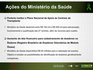 Ações do Ministério da Saúde
 Portaria institui o Plano Nacional de Apoio às Centrais de
Transplante
 Ministério da Saúde destinará entre R$ 100 mil e R$ 200 mil para estruturação,
funcionamento e qualificação das 27 centrais, além de recursos para custeio.
 Aumento do teto financeiro para cadastramento de doadores no
Redome (Registro Brasileiro de Doadores Voluntários de Medula
Óssea)
 Ministério da Saúde disponibiliza R$ 50 milhões para a realização de exames.
Objetivo é ampliar as possibilidades de identificação de doadores geneticamente
compatíveis.
 