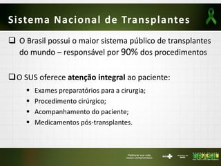 Sistema Nacional de Transplantes
 O Brasil possui o maior sistema público de transplantes
do mundo – responsável por 90% dos procedimentos
O SUS oferece atenção integral ao paciente:
 Exames preparatórios para a cirurgia;
 Procedimento cirúrgico;
 Acompanhamento do paciente;
 Medicamentos pós-transplantes.
 