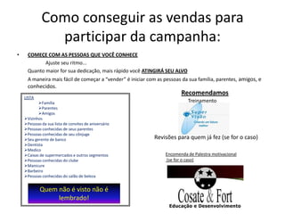 Como conseguir as vendas para
               participar da campanha:
•     COMEÇE COM AS PESSOAS QUE VOCÊ CONHECE
             Ajuste seu ritmo...
      Quanto maior for sua dedicação, mais rápido você ATINGIRÁ SEU ALVO
      A maneira mais fácil de começar a “vender” é iniciar com as pessoas da sua família, parentes, amigos, e
      conhecidos.
                                                                         Recomendamos
    LISTA
           Família                                                         Treinamento
           Parentes
           Amigos
    Vizinhos
    Pessoas da sua lista de convites de aniversário
    Pessoas conhecidas de seus parentes
    Pessoas conhecidas de seu cônjuge
    Seu gerente de banco                                    Revisões para quem já fez (se for o caso)
    Dentista
    Medico
    Caixas de supermercados e outros segmentos                   Encomenda de Palestra motivacional
    Pessoas conhecidas do clube                                  (se for o caso)
    Manicure
    Barbeiro
    Pessoas conhecidas do salão de beleza


            Quem não é visto não é
                 lembrado!
 