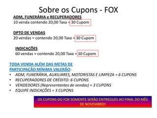 Sobre os Cupons - FOX
 ADM, FUNERÁRIA e RECUPERADORES
 10 venda contendo 20,00 Taxa = 30 Cupom

 DPTO DE VENDAS
 20 vendas = contendo 20,00 Taxa = 30 Cupom

  INDICAÇÕES
  60 vendas = contendo 20,00 Taxa = 30 Cupom

TODA VENDA ALÉM DAS METAS DE
PARTICIPAÇÃO MÍNIMA VALERÃO:
• ADM, FUNERÁRIA, AUXILIARES, MOTORISTAS E LIMPEZA = 6 CUPONS
• RECUPERADORES DE CRÉDITO: 6 CUPONS
• VENDEDORES (Representantes de vendas) = 3 CUPONS
• EQUIPE INDICAÇÕES = 3 CUPONS

             OS CUPONS DO FOX SOMENTE SERÃO ENTREGUES AO FINAL DO MÊS
                                  DE NOVEMBRO!
 