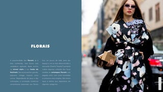 FLORAIS
A popularidade dos florais já é
bem conhecida, mas houve uma
verdadeira explosão deste motivo
no street style e nos looks de
festivais. São muitos estilos: grande,
pequeno, vintage, tropical, entre
outros. Dependendo da peça e das
colorações, a conotação romântica
normalmente associada aos florais
fica um pouco de lado para dar
espaço a um ar mais descontraído e
marcante. O estilo “brechó” que tanto
rodeia algumas coleções deu força
também às estampas florais com
pegada retrô, com cores inusitadas
e contornos mais simples. São tantos
tipos e estilos que separamos em
algumas categorias.
MiilanoStreetStyle
 