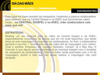 ENDOMARKETING 
DIA DAS MÃES 
PRINCIPAIS AÇÕES E CRONOGRAMA 
Com base na frase conceito da campanha, inserimos a palavra colaboradora para salientar que na Central Gospel e na AVEC sua funcionárias valem muito... na CENTRAL GOSPEL e na AVEC, mãe colaboradora vale mais que mil! 
ESTRATÉGIA: 
Realizar um dia especial para as mães da Central Gospel e da AVEC, disponibilizando consultoras de beleza que em um local específico, que darão dicas de auto maquiagem e maquiarão as colaboradoras. Ao final, a colaboradora ganhará a sua foto + 1brinde pelo dia das mães (Kit de maquiagem com: batom, rímel e sombra. Empresas em cotação: Boticário, Contem 1g e May Kay. O Conceito é que alguns pontos estratégicos da empresa estejam com o template da campanha de endomarketing. Todas as mães serão premiadas com o kit de maquiagem, porém a mãe que não quiser realizar a maquiagem não será obrigada.  