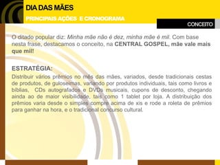 CONCEITO 
DIA DAS MÃES 
PRINCIPAIS AÇÕES E CRONOGRAMA 
O ditado popular diz: Minha mãe não é dez, minha mãe é mil. Com base nesta frase, destacamos o conceito, na CENTRAL GOSPEL, mãe vale mais que mil! 
ESTRATÉGIA: 
Distribuir vários prêmios no mês das mães, variados, desde tradicionais cestas de produtos, de guloseimas, variando por produtos individuais, tais como livros e bíblias, CDs autografados e DVDs musicais, cupons de desconto, chegando ainda ao de maior visibilidade, tais como 1 tablet por loja. A distribuição dos prêmios varia desde o simples compre acima de xis e rode a roleta de prêmios para ganhar na hora, e o tradicional concurso cultural.  
