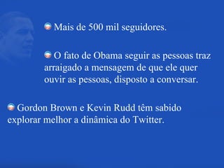Mais de 500 mil seguidores. O fato de Obama seguir as pessoas traz arraigado a mensagem de que ele quer ouvir as pessoas, disposto a conversar. Gordon Brown e Kevin Rudd têm sabido explorar melhor a dinâmica do Twitter. 