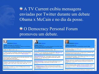 A TV Current exibiu mensagens enviadas por Twitter durante um debate Obama x McCain e no dia da posse. O Democracy Personal Forum promoveu um debate. 