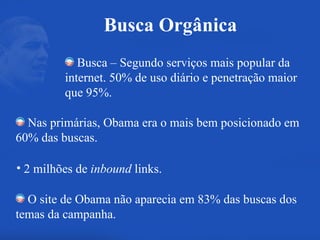 Busca – Segundo serviços mais popular da internet. 50% de uso diário e penetração maior que 95%. Nas primárias, Obama era o mais bem posicionado em 60% das buscas. 2 milhões de  inbound  links. O site de Obama não aparecia em 83% das buscas dos temas da campanha. Busca Orgânica 