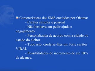 Características dos SMS enviados por Obama: - Caráter simples e pessoal - Não hesitava em pedir ajuda e  engajamento - Personalizada de acordo com a cidade ou  estado do eleitor - Tudo isto, conferia-lhes um forte caráter  VIRAL - Possibilidades de incremento de até 10%  de alcance. 