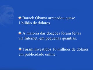 Barack Obama arrecadou quase  1 bilhão de dólares. A maioria das doações foram feitas  via Internet, em pequenas quantias. Foram investidos 16 milhões de dólares em publicidade online. 