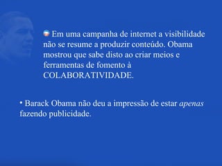 Em uma campanha de internet a visibilidade não se resume a produzir conteúdo. Obama mostrou que sabe disto ao criar meios e ferramentas de fomento à COLABORATIVIDADE. Barack Obama não deu a impressão de estar  apenas  fazendo publicidade. 