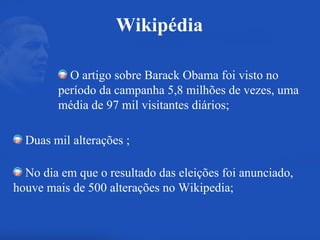 O artigo sobre Barack Obama foi visto no período da campanha 5,8 milhões de vezes, uma média de 97 mil visitantes diários; Duas mil alterações ; No dia em que o resultado das eleições foi anunciado, houve mais de 500 alterações no Wikipedia; Wikipédia 