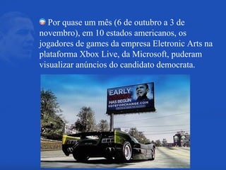 Por quase um mês (6 de outubro a 3 de novembro), em 10 estados americanos, os jogadores de games da empresa Eletronic Arts na plataforma Xbox Live, da Microsoft, puderam visualizar anúncios do candidato democrata. 