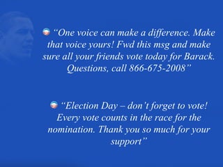 “ One voice can make a difference. Make that voice yours! Fwd this msg and make sure all your friends vote today for Barack. Questions, call 866-675-2008” “ Election Day – don’t forget to vote! Every vote counts in the race for the nomination. Thank you so much for your support” 