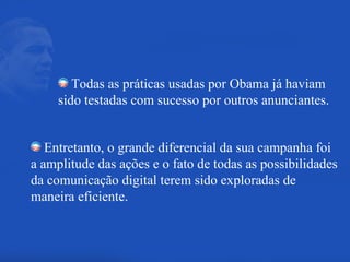 Todas as práticas usadas por Obama já haviam sido testadas com sucesso por outros anunciantes. Entretanto, o grande diferencial da sua campanha foi a amplitude das ações e o fato de todas as possibilidades da comunicação digital terem sido exploradas de maneira eficiente. 