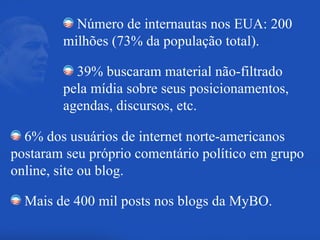 Número de internautas nos EUA: 200 milhões (73% da população total). 39% buscaram material não-filtrado pela mídia sobre seus posicionamentos, agendas, discursos, etc. 6% dos usuários de internet norte-americanos postaram seu próprio comentário político em grupo online, site ou blog. Mais de 400 mil posts nos blogs da MyBO. 