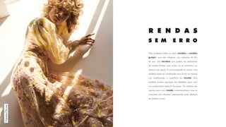 Não poderiam faltar os tules, rendas e rendas
guipir, que são clássicos nas coleções de fim
de ano. São tecidos que podem ser explorados
de muitas formas, pois criam um ar romântico ou
sensual nas peças. A sua transparência revela, mas
também pode ser combinada com forros na mesma
cor, enaltecendo a superfície do tecido. Elas
também podem aparecer em detalhes, para criar
um acabamento especial às peças. Os vestidos são
opções para uma moda contemporânea, mas os
conjuntos são silhuetas interessantes para oferecer
ao público jovem.
WysokieObcasy
R E N D A S
S E M E R R O
 