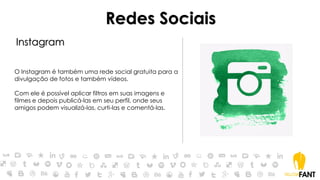 Redes Sociais
Instagram
O Instagram é também uma rede social gratuita para a
divulgação de fotos e também vídeos.
Com ele é possível aplicar filtros em suas imagens e
filmes e depois publicá-las em seu perfil, onde seus
amigos podem visualizá-las, curti-las e comentá-las.
 