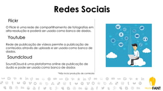 Redes Sociais
Flickr
O Flickr é uma rede de compartilhamento de fotografias em
alta resolução e poderá ser usada como banco de dados.
Youtube
Rede de publicação de vídeos permite a publicação de
conteúdos através de uploads e ser usada como banco de
dados.
Soundcloud
SoundCloud é uma plataforma online de publicação de
áudio e pode ser usada como banco de dados
*Não inclui produção de conteúdo
 