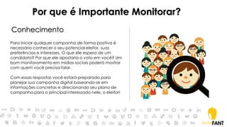 Por que é Importante Monitorar?
Conhecimento
Para iniciar qualquer campanha de forma positiva é
necessário conhecer o seu potencial eleitor, suas
preferências e interesses. O que ele espera de um
candidato? Por que ele apostaria o voto em você? Um
bom monitoramento em mídias sociais poderá mostrar
com quem você precisa falar.
Com essas respostas você estará preparado para
planejar sua campanha digital baseando-se em
informações concretas e direcionando seu plano de
campanha para o principal interessado nele, o eleitor!
 