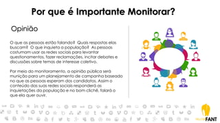 Por que é Importante Monitorar?
Opinião
O que as pessoas estão falando? Quais respostas elas
buscam? O que inquieta a população? As pessoas
costumam usar as redes sociais para levantar
questionamentos, fazer reclamações, incitar debates e
discussões sobre temas de interesse coletivo.
Por meio do monitoramento, a opinião pública será
munição para um planejamento de campanha baseado
no que as pessoas esperam dos candidatos. Assim o
conteúdo das suas redes sociais responderá as
inquietações da população e no bom clichê, falará o
que ela quer ouvir.
 