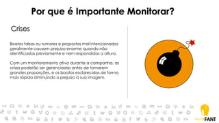 Por que é Importante Monitorar?
Crises
Boatos falsos ou rumores e propostas mal intencionados
geralmente causam prejuízo enorme quando não
identificadas previamente e nem respondidas a altura.
Com um monitoramento ativo durante a campanha, as
crises poderão ser gerenciadas antes de tomarem
grandes proporções, e os boatos esclarecidos de forma
mais rápida diminuindo o prejuízo à sua imagem.
 