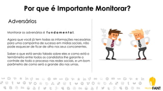 Por que é Importante Monitorar?
Adversários
Monitorar os adversários é f u n d a m e n t a l.
Agora que você já tem todas as informações necessárias
para uma campanha de sucesso em mídias sociais, não
pode esquecer de ficar de olho nos seus concorrentes.
Saber o que está sendo falado sobre eles e como está o
termômetro entre todos os candidatos lhe garante o
controle de todo o processo nas redes sociais, e um bom
parâmetro de como será o grande dia nas urnas.
 