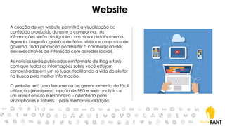 Website
A criação de um website permitirá a visualização do
conteúdo produzido durante a campanha. As
informações serão divulgadas com maior detalhamento.
Agenda, biografia, galerias de fotos, vídeos e propostas de
governo, toda produção poderá ter a colaboração dos
eleitores através de interação com as redes sociais.
As notícias serão publicadas em formato de Blog e fará
com que todas as informações sobre você estejam
concentradas em um só lugar, facilitando a vida do eleitor
na busca pela melhor informação.
O website terá uma ferramenta de gerenciamento de fácil
utilização (Wordpress), opção de SEO e web analytics e
um layout enxuto e responsivo – adaptado para
smartphones e tablets - para melhor visualização.
 