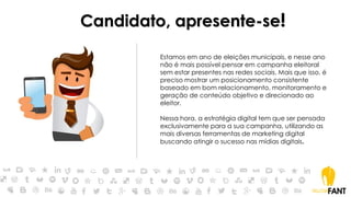 Candidato, apresente-se!
Estamos em ano de eleições municipais, e nesse ano
não é mais possível pensar em campanha eleitoral
sem estar presentes nas redes sociais. Mais que isso, é
preciso mostrar um posicionamento consistente
baseado em bom relacionamento, monitoramento e
geração de conteúdo objetivo e direcionado ao
eleitor.
Nessa hora, a estratégia digital tem que ser pensada
exclusivamente para a sua campanha, utilizando as
mais diversas ferramentas de marketing digital
buscando atingir o sucesso nas mídias digitais.
 