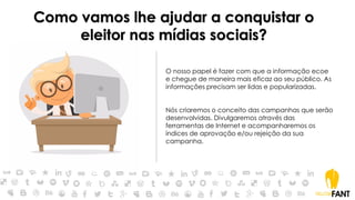 Como vamos lhe ajudar a conquistar o
eleitor nas mídias sociais?
O nosso papel é fazer com que a informação ecoe
e chegue de maneira mais eficaz ao seu público. As
informações precisam ser lidas e popularizadas.
Nós criaremos o conceito das campanhas que serão
desenvolvidas. Divulgaremos através das
ferramentas de Internet e acompanharemos os
índices de aprovação e/ou rejeição da sua
campanha.
 
